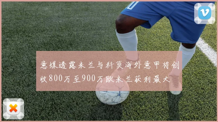 意媒透露米兰与科莫海外意甲将创收800万至900万欧米兰获利最大