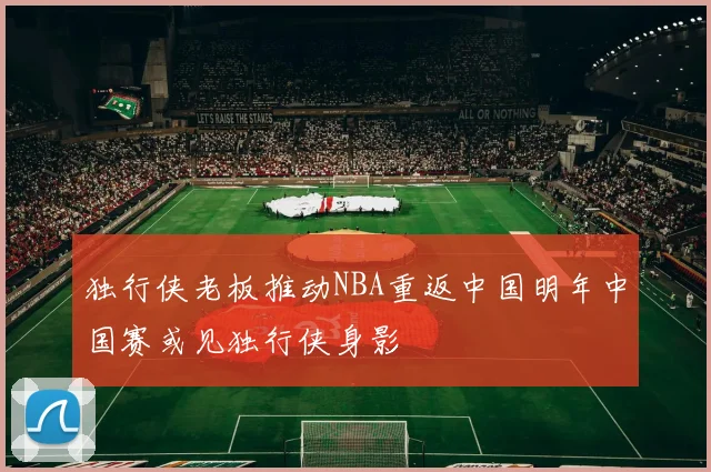 独行侠老板推动NBA重返中国明年中国赛或见独行侠身影