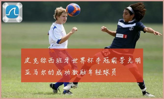 皮克称西班牙世界杯夺冠前景光明亚马尔的成功激励年轻球员