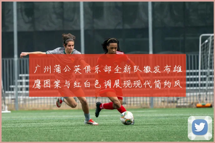 广州蒲公英俱乐部全新队徽发布雄鹰图案与红白色调展现现代简约风格