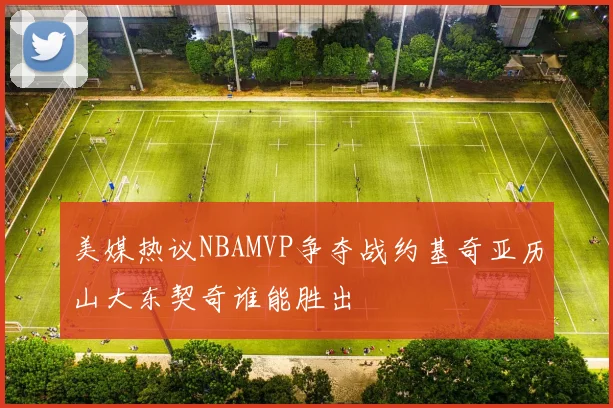 美媒热议NBAMVP争夺战约基奇亚历山大东契奇谁能胜出