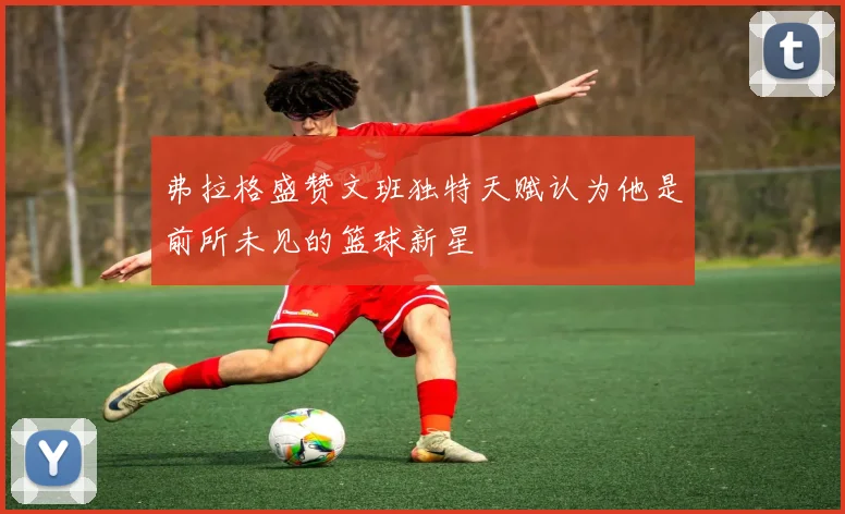 弗拉格盛赞文班独特天赋认为他是前所未见的篮球新星