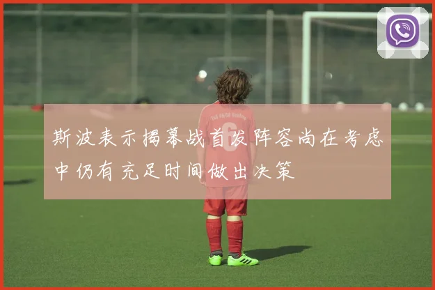 斯波表示揭幕战首发阵容尚在考虑中仍有充足时间做出决策