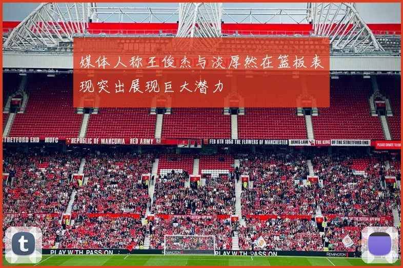 媒体人称王俊杰与淡厚然在篮板表现突出展现巨大潜力