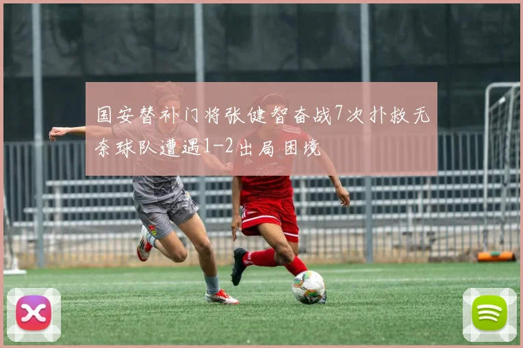 国安替补门将张健智奋战7次扑救无奈球队遭遇1-2出局困境