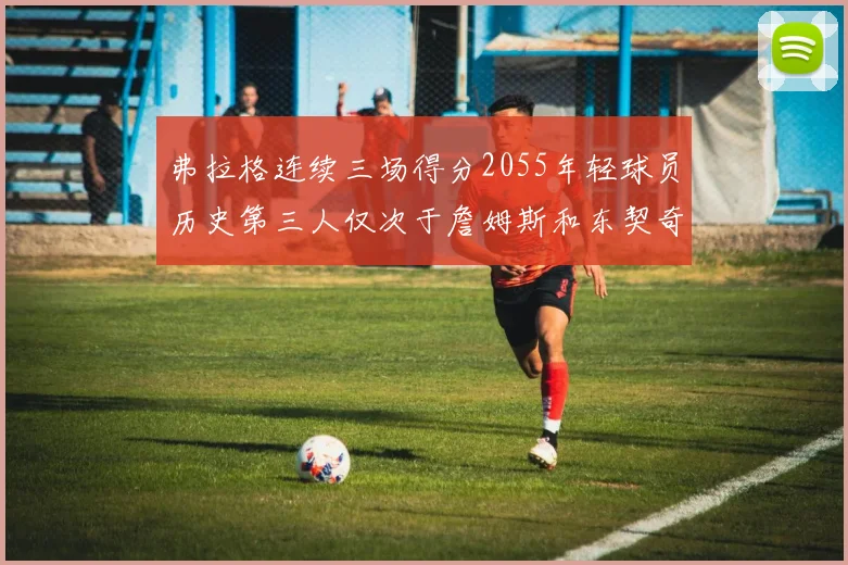 弗拉格连续三场得分2055年轻球员历史第三人仅次于詹姆斯和东契奇