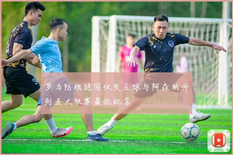 罗马防线稳固仅失五球与阿森纳并列五大联赛最低纪录