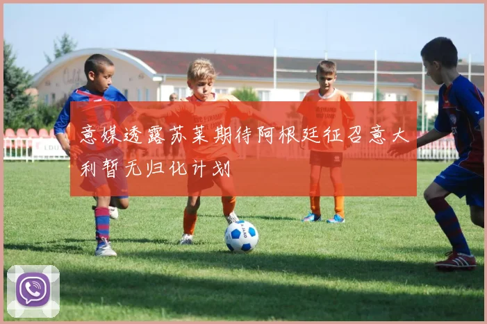意媒透露苏莱期待阿根廷征召意大利暂无归化计划