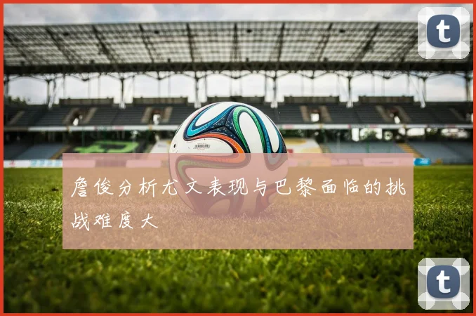 詹俊分析尤文表现与巴黎面临的挑战难度大
