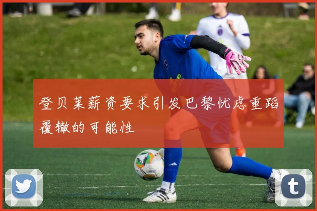 登贝莱薪资要求引发巴黎忧虑重蹈覆辙的可能性