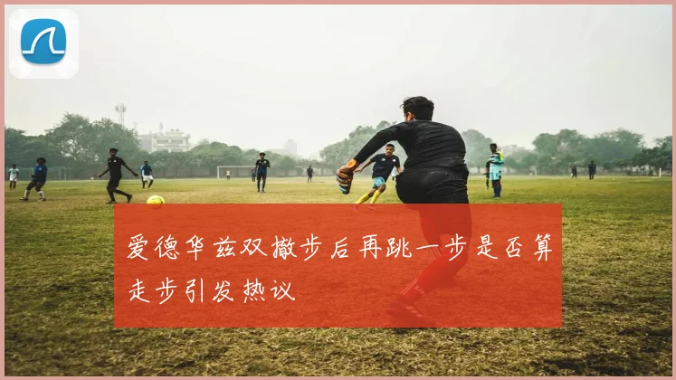 爱德华兹双撤步后再跳一步是否算走步引发热议