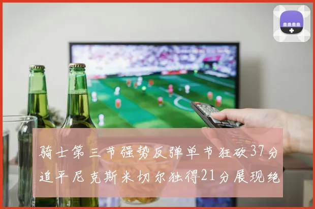 骑士第三节强势反弹单节狂砍37分追平尼克斯米切尔独得21分展现绝佳状态