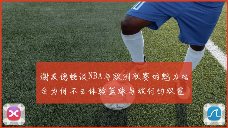 谢泼德畅谈NBA与欧洲联赛的魅力结合为何不去体验篮球与旅行的双重乐趣