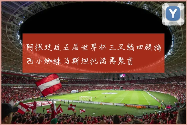 阿根廷近五届世界杯三叉戟回顾梅西小蜘蛛马斯坦托诺再聚首