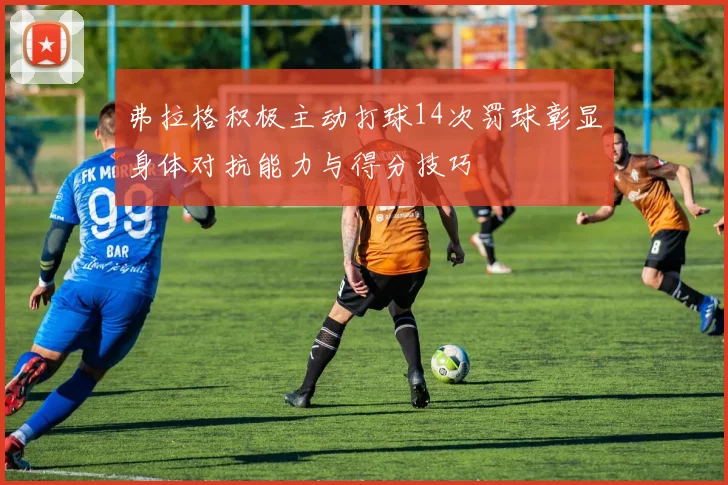 弗拉格积极主动打球14次罚球彰显身体对抗能力与得分技巧
