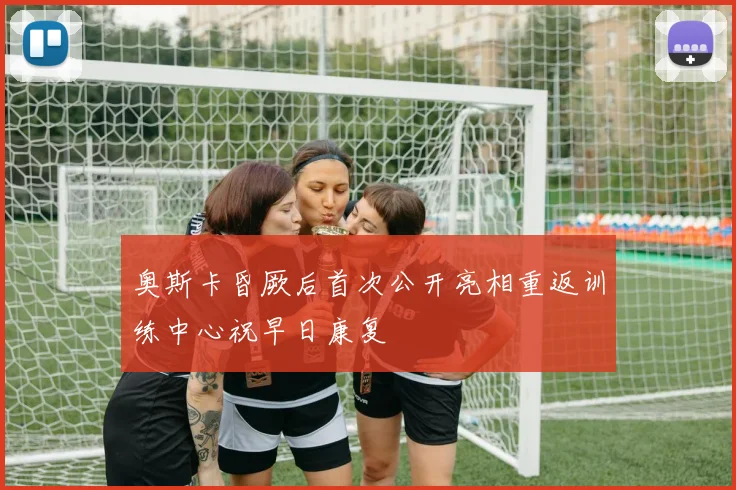 奥斯卡昏厥后首次公开亮相重返训练中心祝早日康复