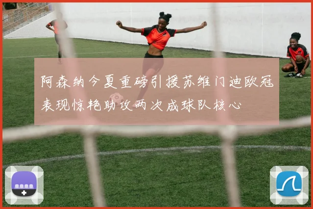阿森纳今夏重磅引援苏维门迪欧冠表现惊艳助攻两次成球队核心