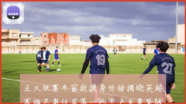 五大联赛冬窗新援身价榜揭晓英超塞梅尼奥位居第一西甲卢克曼紧随其后